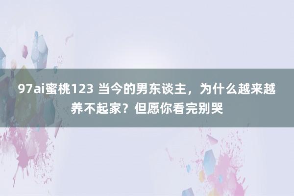 97ai蜜桃123 当今的男东谈主，为什么越来越养不起家？但愿你看完别哭