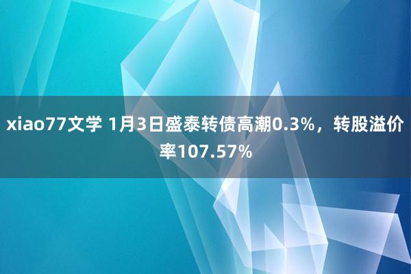 xiao77文学 1月3日盛泰转债高潮0.3%，转股溢价率107.57%