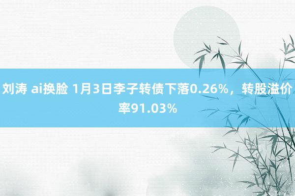 刘涛 ai换脸 1月3日李子转债下落0.26%，转股溢价率91.03%