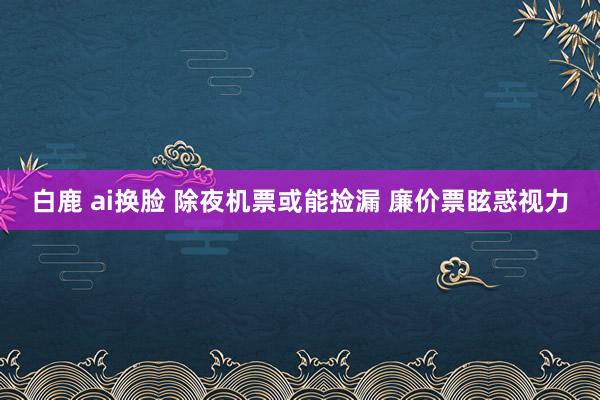 白鹿 ai换脸 除夜机票或能捡漏 廉价票眩惑视力