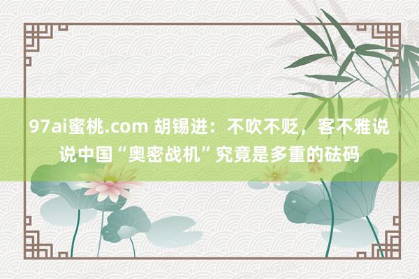 97ai蜜桃.com 胡锡进：不吹不贬，客不雅说说中国“奥密战机”究竟是多重的砝码