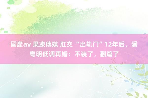 國產av 果凍傳媒 肛交 “出轨门”12年后，潘粤明低调再婚：不装了，翻篇了