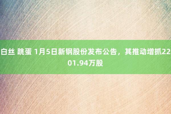 白丝 跳蛋 1月5日新钢股份发布公告，其推动增抓2201.94万股