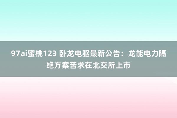 97ai蜜桃123 卧龙电驱最新公告：龙能电力隔绝方案苦求在北交所上市