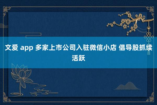 文爱 app 多家上市公司入驻微信小店 倡导股抓续活跃