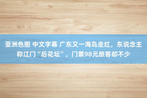 亚洲色图 中文字幕 广东又一海岛走红，东说念主称江门“后花坛”，门票98元旅客却不少