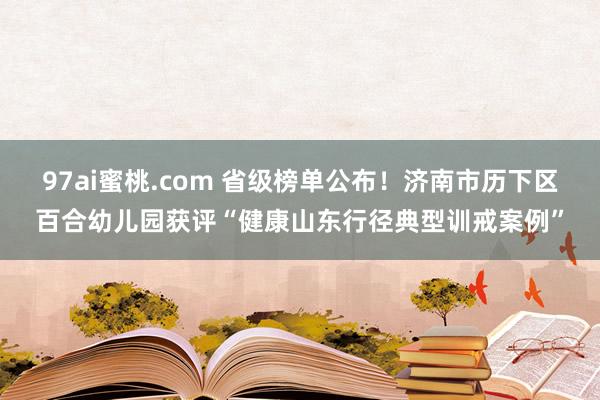 97ai蜜桃.com 省级榜单公布！济南市历下区百合幼儿园获评“健康山东行径典型训戒案例”