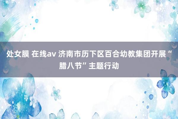 处女膜 在线av 济南市历下区百合幼教集团开展“腊八节”主题行动