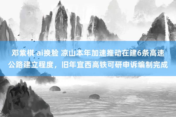 邓紫棋 ai换脸 凉山本年加速推动在建6条高速公路建立程度，旧年宜西高铁可研申诉编制完成