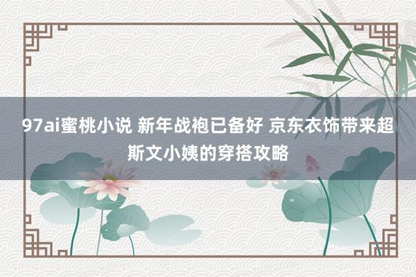 97ai蜜桃小说 新年战袍已备好 京东衣饰带来超斯文小姨的穿搭攻略