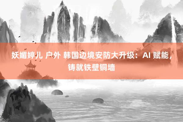 妖媚婷儿 户外 韩国边境安防大升级：AI 赋能，铸就铁壁铜墙