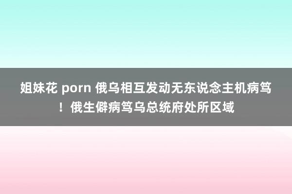 姐妹花 porn 俄乌相互发动无东说念主机病笃！俄生僻病笃乌总统府处所区域