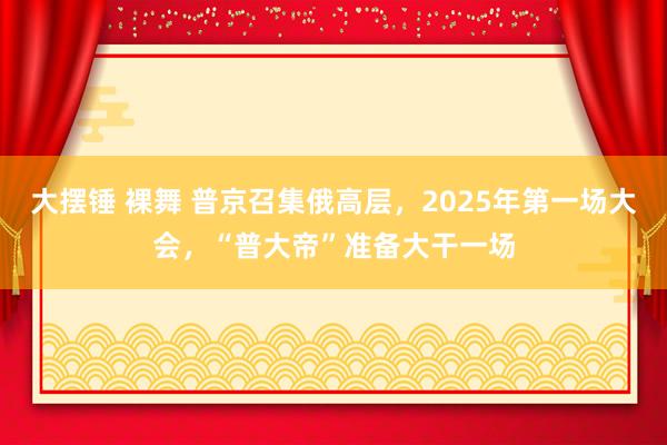 大摆锤 裸舞 普京召集俄高层，2025年第一场大会，“普大帝”准备大干一场