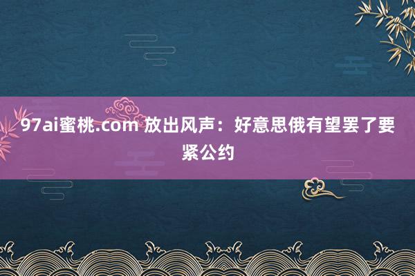 97ai蜜桃.com 放出风声：好意思俄有望罢了要紧公约