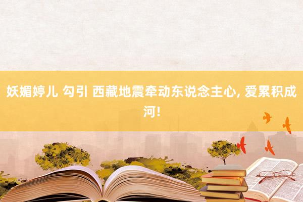 妖媚婷儿 勾引 西藏地震牵动东说念主心， 爱累积成河!