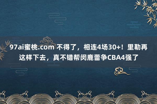 97ai蜜桃.com 不得了，相连4场30+！里勒再这样下去，真不错帮闵鹿蕾争CBA4强了