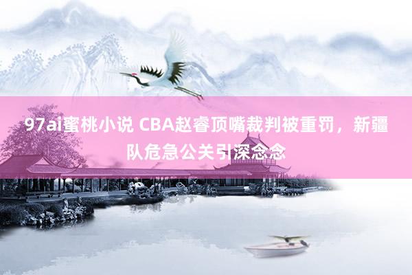 97ai蜜桃小说 CBA赵睿顶嘴裁判被重罚，新疆队危急公关引深念念