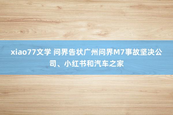 xiao77文学 问界告状广州问界M7事故坚决公司、小红书和汽车之家