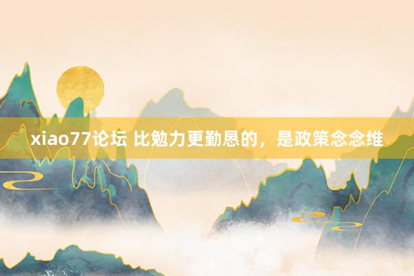 xiao77论坛 比勉力更勤恳的，是政策念念维