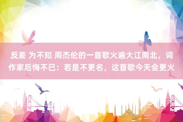 反差 为不知 周杰伦的一首歌火遍大江南北，词作家后悔不已：若是不更名，这首歌今天会更火