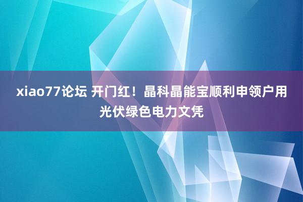 xiao77论坛 开门红！晶科晶能宝顺利申领户用光伏绿色电力文凭