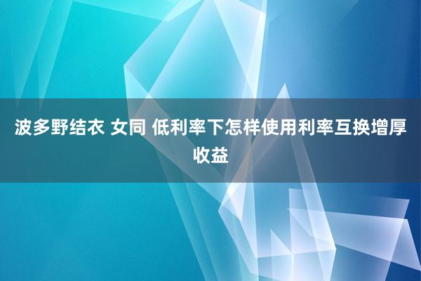 波多野结衣 女同 低利率下怎样使用利率互换增厚收益