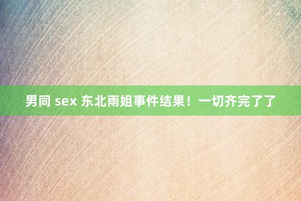 男同 sex 东北雨姐事件结果！一切齐完了了