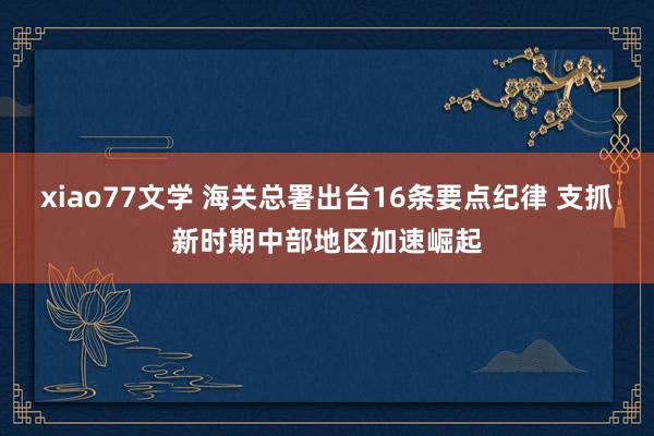 xiao77文学 海关总署出台16条要点纪律 支抓新时期中部地区加速崛起