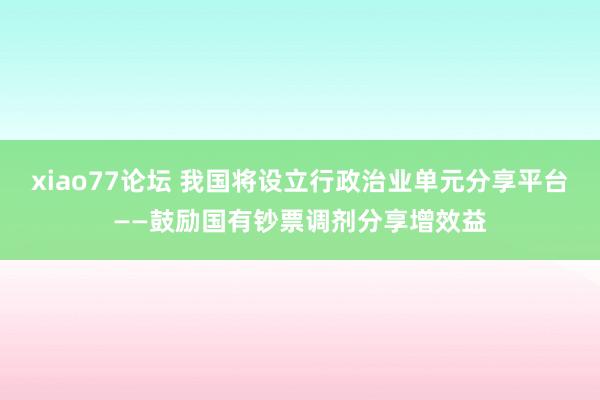 xiao77论坛 我国将设立行政治业单元分享平台——鼓励国有钞票调剂分享增效益