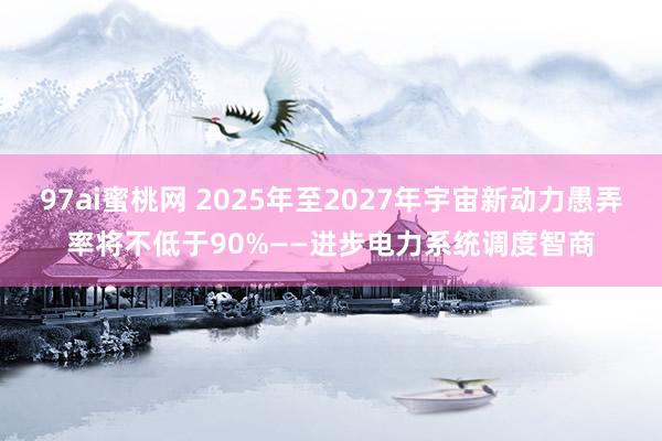 97ai蜜桃网 2025年至2027年宇宙新动力愚弄率将不低于90%——进步电力系统调度智商