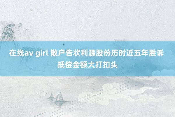 在线av girl 散户告状利源股份历时近五年胜诉 抵偿金额大打扣头