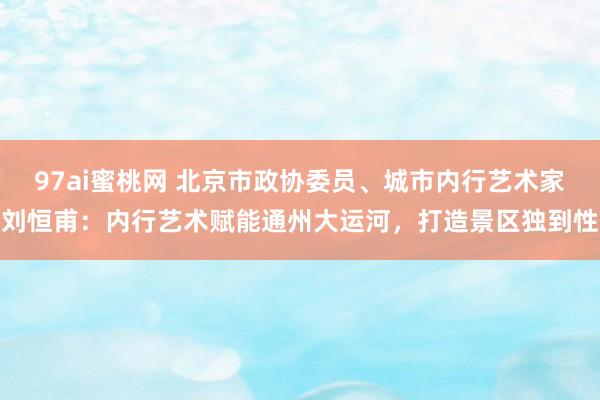 97ai蜜桃网 北京市政协委员、城市内行艺术家刘恒甫：内行艺术赋能通州大运河，打造景区独到性