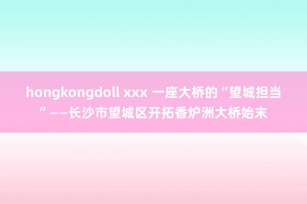 hongkongdoll xxx 一座大桥的“望城担当”——长沙市望城区开拓香炉洲大桥始末