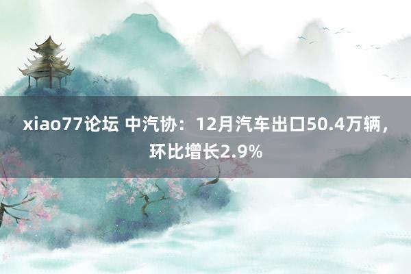 xiao77论坛 中汽协：12月汽车出口50.4万辆，环比增长2.9%