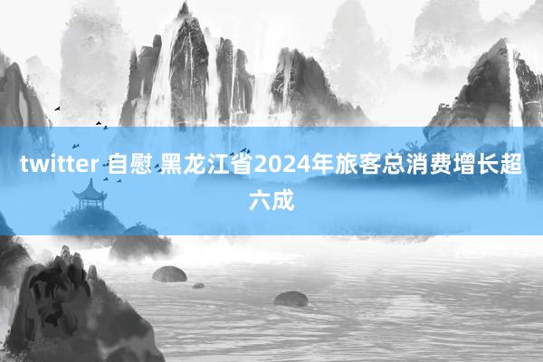 twitter 自慰 黑龙江省2024年旅客总消费增长超六成