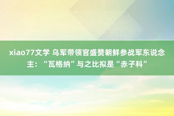 xiao77文学 乌军带领官盛赞朝鲜参战军东说念主：“瓦格纳”与之比拟是“赤子科”