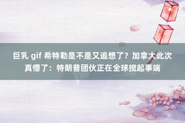 巨乳 gif 希特勒是不是又追想了？加拿大此次真懵了：特朗普团伙正在全球搅起事端