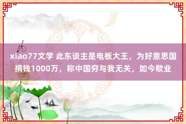 xiao77文学 此东谈主是电板大王，为好意思国捐钱1000万，称中国穷与我无关，如今歇业