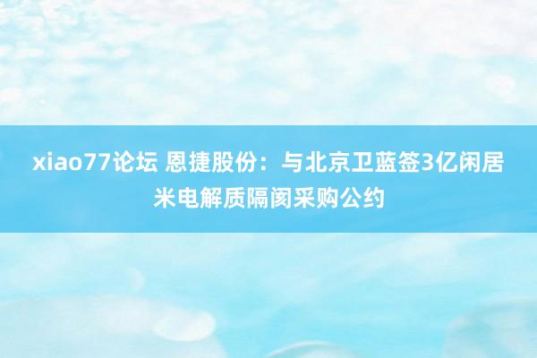 xiao77论坛 恩捷股份：与北京卫蓝签3亿闲居米电解质隔阂采购公约