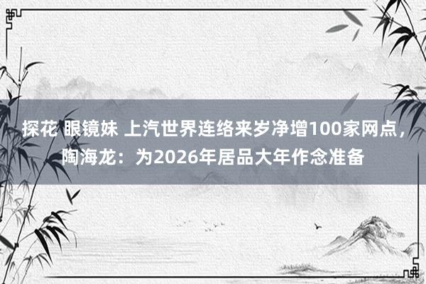 探花 眼镜妹 上汽世界连络来岁净增100家网点，陶海龙：为2026年居品大年作念准备