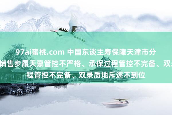 97ai蜜桃.com 中国东谈主寿保障天津市分公司被罚3万元：销售步履天禀管控不严格、承保过程管控不完备、双录质地斥逐不到位