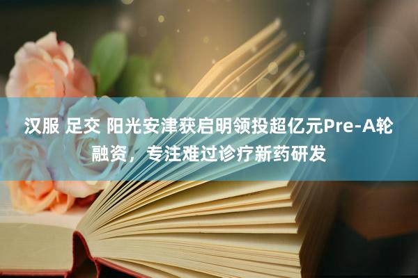 汉服 足交 阳光安津获启明领投超亿元Pre-A轮融资，专注难过诊疗新药研发