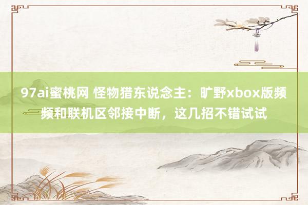 97ai蜜桃网 怪物猎东说念主：旷野xbox版频频和联机区邻接中断，这几招不错试试