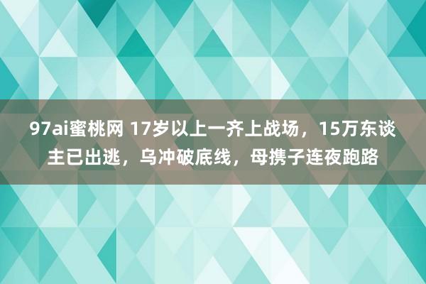 97ai蜜桃网 17岁以上一齐上战场，15万东谈主已出逃，乌冲破底线，母携子连夜跑路