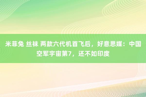 米菲兔 丝袜 两款六代机首飞后，好意思媒：中国空军宇宙第7，还不如印度