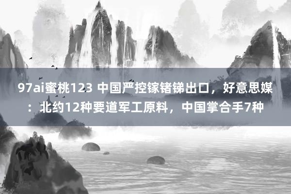 97ai蜜桃123 中国严控镓锗锑出口，好意思媒：北约12种要道军工原料，中国掌合手7种