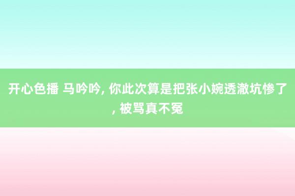 开心色播 马吟吟, 你此次算是把张小婉透澈坑惨了, 被骂真不冤