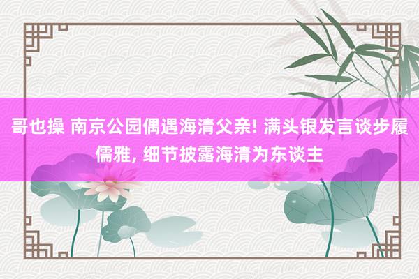 哥也操 南京公园偶遇海清父亲! 满头银发言谈步履儒雅, 细节披露海清为东谈主