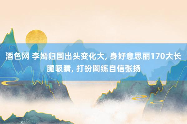 酒色网 李嫣归国出头变化大, 身好意思丽170大长腿吸睛, 打扮闇练自信张扬