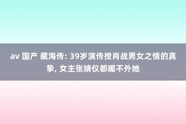 av 国产 藏海传: 39岁演传授肖战男女之情的真挚, 女主张婧仪都媚不外她